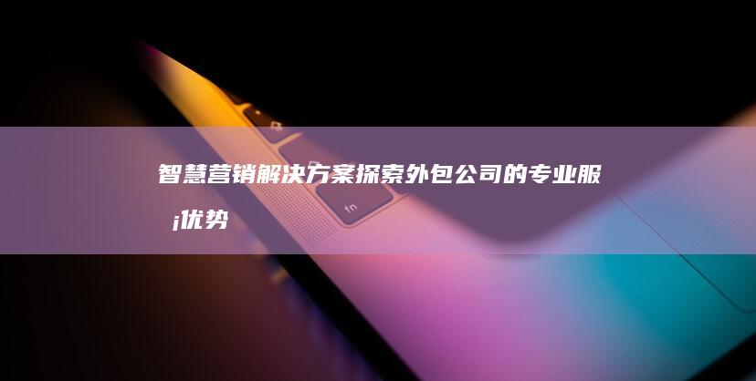 智慧营销解决方案：探索外包公司的专业服务优势